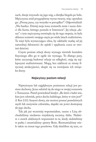 Trzy poziomy relacji 99
nach, dwoje trzymało się jego nóg, a dwójka biegała po holu.
Mężczyzna miał przygnębiony wyraz twarzy, więc spytałem
go: „Proszę pana, czy wszytko w porządku?”. Odpowiedział:
„Nie bardzo. Dzisiaj moja żona zostawiła mnie i nasze dzie-
ci dla faceta, którego poznała w Internecie”. Jej relacja „du-
szy” z tym mężczyzną rozwinęła się do tego stopnia, że była
skłonna zostawić swojego męża po wielu latach małżeństwa.
Ta więź była wystarczająco silna, by oddzielić matkę od jej
naturalnej skłonności do opieki i spędzania czasu ze swo-
imi dziećmi.
Często poziom relacji duszy wymaga niewiele kontaktu
fizycznego albo go w ogóle nie wymaga. To dlatego pary,
które zaczynają budować relacje na odległość, stają się naj-
lepszymi małżeństwami. Mogą, bez zakłóceń ze strony fi-
zycznej atrakcyjności, skupić się na rozwijaniu ich związ-
ku duszy.
Najwyższy poziom relacji
Najwyższym lub najgłębszym poziomem relacji jest po-
ziom duchowy. Jezus odniósł się do niego w swojej rozmowie
z Tomaszem. Paweł powiedział kiedyś: „Bo któż z ludzi wie,
kim jest człowiek, prócz ducha ludzkiego, który w nim jest?”
(1 Kor 2:11). Innymi słowy, nie możesz poznać prawdziwych
myśli lub motywów człowieka, dopóki nie jesteś dostrojony
do jego ducha.
Tak jak już wcześniej wspomniałem, razem z Lizą ob-
chodziliśmy niedawno trzydziestą rocznicę ślubu. Niektó-
re z moich ulubionych wspomnień to te, kiedy siedzieliśmy
w parku i omawialiśmy sprawy Boże. Rozmawialiśmy wie-
le także na temat tego poselstwa. Gdy dzieliłem się tym, co
 