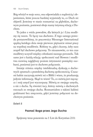 100 Duch Święty100 Duch Święty
Bóg włożył w moje serce, ona odpowiadała z mądrością i ob-
jawieniem, które jeszcze bardziej wyjaśniały to, co Duch mi
objawił. Jesteśmy w stanie rozmawiać na głębokim, ducho-
wym poziomie, ponieważ oboje mamy intymną relację z Du-
chem.
To jeden z wielu powodów, dla których ja i Liza modli-
my się razem. To łączy nas duchowo. Z tego samego powo-
du postanowiliśmy, że pracownicy Messenger International
spędzą każdego dnia swoje pierwsze piętnaście minut pracy
na wspólnej modlitwie. Robimy to, gdyż chcemy, żeby nasz
zespół był duchowo połączony. To niesamowite, co ten czas
modlitwy uczynił między członkami naszego personelu. Tak
samo jest z każdą relacją: społeczność nad Słowem i modli-
twa rozwiną najgłębszy poziom intymności pomiędzy oso-
bami, ponieważ jest to duchowe połączenie.
Istnieje różnica między intelektualną dyskusją o ducho-
wych sprawach a prawdziwą duchową społecznością. Czasa-
mi ludzie zaczynają mówić mi o Biblii i wiem, że przekazują
jedynie informację. Skąd to wiem? To, co mówią jest męczą-
ce i mój umysł jest wyczerpany. Mówią ze swojego umysłu,
a nie z ducha. Są również tacy, którzy mówią o duchowych
rzeczach ze swojego ducha. Rozmawiałem z takimi ludźmi
godzinami bez zmęczenia, gdyż jesteśmy połączeni na du-
chowym poziomie.
Dzień 5
Poznać Boga przez Jego Ducha
Spójrzmy teraz ponownie na 1 List do Koryntian 2:11:
 