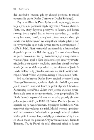 102 Duch Święty102 Duch Święty
dzi i nie był z Jezusem, gdy ten chodził po ziemi, to musiał
otrzymać je przez Ducha Chrystusa (Ducha Świętego).
Czy to możliwe, że Paweł był w stanie wejść w głębszą re-
lację z Jezusem, ponieważ nigdy fizycznie z Nim nie chodził?
Piotr, ten, który fizycznie przebywał z Panem, pod koniec
swojego życia napisał list, w którym stwierdza: „… umiło-
wany brat nasz, Paweł, w mądrości, która mu jest dana, pi-
sał do was; tak też mówi we wszystkich listach, gdzie o tym
się wypowiada; są w nich pewne rzeczy niezrozumiałe…”
(2 Pt 3:15-16). Piotr rozmawiał bezpośrednio z Jezusem każ-
dego dnia przez lata. Był obecny, gdy Ten został uwielbiony
na górze przemienienia. Był świadkiem Jego ukrzyżowania,
widział Pana i miał z Nim społeczność po zmartwychwsta-
niu. Jednak ten uczeń – ten, który przez lata cieszył się obec-
nością Jezusa w ciele – powiedział, że niektóre objawienia
Pawła od Ducha były trudne do zrozumienia. Osobiście wie-
rzę, że Paweł wszedł w głębszą relację z Jezusem niż Piotr.
Pod natchnieniem Ducha Paweł napisał większość ksiąg
Nowego Testamentu, a jednak nigdy nie chodził z Jezusem.
Jak to zrobił? Ponieważ Duch w pełni objawia Chrystusa.
Zapamiętaj słowa Pana: „Mam wam jeszcze wiele do powie-
dzenia, ale teraz znieść nie możecie. Lecz gdy przyjdzie On,
Duch Prawdy, wprowadzi was we wszelką prawdę [da wam
pełne objawienie]” (Jn 16:12-13). Wiara Pawła w Jezusa nie
opierała się na wcześniejszym, fizycznym kontakcie z Nim,
ponieważ nigdy takiego nie miał. Musiał wierzyć i przyjmo-
wać bez patrzenia. Właściwie to pomogło usunąć jakikol-
wiek aspekt fizyczny, który mógłby przeciwstawiać się temu,
co Duch chciał mu pokazać. O tym właśnie mówił Jezus do
Tomasza. To, że Paweł nie miał fizycznej relacji z Panem
 