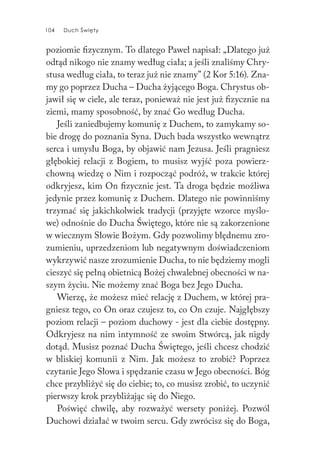 104 Duch Święty104 Duch Święty
poziomie fizycznym. To dlatego Paweł napisał: „Dlatego już
odtąd nikogo nie znamy według ciała; a jeśli znaliśmy Chry-
stusa według ciała, to teraz już nie znamy” (2 Kor 5:16). Zna-
my go poprzez Ducha – Ducha żyjącego Boga. Chrystus ob-
jawił się w ciele, ale teraz, ponieważ nie jest już fizycznie na
ziemi, mamy sposobność, by znać Go według Ducha.
Jeśli zaniedbujemy komunię z Duchem, to zamykamy so-
bie drogę do poznania Syna. Duch bada wszystko wewnątrz
serca i umysłu Boga, by objawić nam Jezusa. Jeśli pragniesz
głębokiej relacji z Bogiem, to musisz wyjść poza powierz-
chowną wiedzę o Nim i rozpocząć podróż, w trakcie której
odkryjesz, kim On fizycznie jest. Ta droga będzie możliwa
jedynie przez komunię z Duchem. Dlatego nie powinniśmy
trzymać się jakichkolwiek tradycji (przyjęte wzorce myślo-
we) odnośnie do Ducha Świętego, które nie są zakorzenione
w wiecznym Słowie Bożym. Gdy pozwolimy błędnemu zro-
zumieniu, uprzedzeniom lub negatywnym doświadczeniom
wykrzywić nasze zrozumienie Ducha, to nie będziemy mogli
cieszyć się pełną obietnicą Bożej chwalebnej obecności w na-
szym życiu. Nie możemy znać Boga bez Jego Ducha.
Wierzę, że możesz mieć relację z Duchem, w której pra-
gniesz tego, co On oraz czujesz to, co On czuje. Najgłębszy
poziom relacji – poziom duchowy - jest dla ciebie dostępny.
Odkryjesz na nim intymność ze swoim Stwórcą, jak nigdy
dotąd. Musisz poznać Ducha Świętego, jeśli chcesz chodzić
w bliskiej komunii z Nim. Jak możesz to zrobić? Poprzez
czytanie Jego Słowa i spędzanie czasu w Jego obecności. Bóg
chce przybliżyć się do ciebie; to, co musisz zrobić, to uczynić
pierwszy krok przybliżając się do Niego.
Poświęć chwilę, aby rozważyć wersety poniżej. Pozwól
Duchowi działać w twoim sercu. Gdy zwrócisz się do Boga,
 