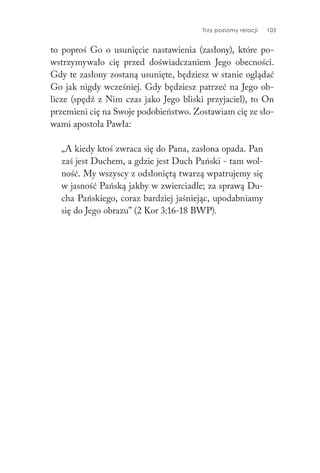 Trzy poziomy relacji 105
to poproś Go o usunięcie nastawienia (zasłony), które po-
wstrzymywało cię przed doświadczaniem Jego obecności.
Gdy te zasłony zostaną usunięte, będziesz w stanie oglądać
Go jak nigdy wcześniej. Gdy będziesz patrzeć na Jego ob-
licze (spędź z Nim czas jako Jego bliski przyjaciel), to On
przemieni cię na Swoje podobieństwo. Zostawiam cię ze sło-
wami apostoła Pawła:
„A kiedy ktoś zwraca się do Pana, zasłona opada. Pan
zaś jest Duchem, a gdzie jest Duch Pański - tam wol-
ność. My wszyscy z odsłoniętą twarzą wpatrujemy się
w jasność Pańską jakby w zwierciadle; za sprawą Du-
cha Pańskiego, coraz bardziej jaśniejąc, upodabniamy
się do Jego obrazu” (2 Kor 3:16-18 BWP).
 