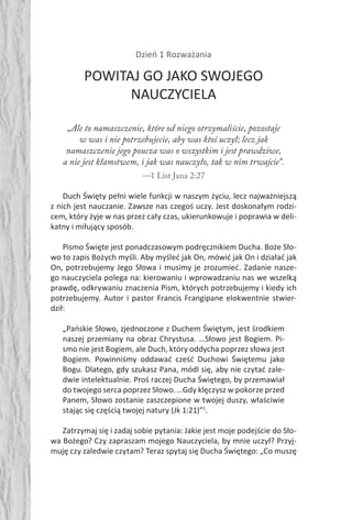 106 Duch Święty106 Duch Święty
Dzień 1 Rozważania
POWITAJ GO JAKO SWOJEGO
NAUCZYCIELA
„Ale to namaszczenie, które od niego otrzymaliście, pozostaje
w was i nie potrzebujecie, aby was ktoś uczył; lecz jak
namaszczenie jego poucza was o wszystkim i jest prawdziwe,
a nie jest kłamstwem, i jak was nauczyło, tak w nim trwajcie”.
—1 List Jana 2:27
Duch Święty pełni wiele funkcji w naszym życiu, lecz najważniejszą
z nich jest nauczanie. Zawsze nas czegoś uczy. Jest doskonałym rodzi-
cem, który żyje w nas przez cały czas, ukierunkowuje i poprawia w deli-
katny i miłujący sposób.
Pismo Święte jest ponadczasowym podręcznikiem Ducha. Boże Sło-
wo to zapis Bożych myśli. Aby myśleć jak On, mówić jak On i działać jak
On, potrzebujemy Jego Słowa i musimy je zrozumieć. Zadanie nasze-
go nauczyciela polega na: kierowaniu i wprowadzaniu nas we wszelką
prawdę, odkrywaniu znaczenia Pism, których potrzebujemy i kiedy ich
potrzebujemy. Autor i pastor Francis Frangipane elokwentnie stwier-
dził:
„Pańskie Słowo, zjednoczone z Duchem Świętym, jest środkiem
naszej przemiany na obraz Chrystusa. …Słowo jest Bogiem. Pi-
smo nie jest Bogiem, ale Duch, który oddycha poprzez słowa jest
Bogiem. Powinniśmy oddawać cześć Duchowi Świętemu jako
Bogu. Dlatego, gdy szukasz Pana, módl się, aby nie czytać zale-
dwie intelektualnie. Proś raczej Ducha Świętego, by przemawiał
do twojego serca poprzez Słowo. …Gdy klęczysz w pokorze przed
Panem, Słowo zostanie zaszczepione w twojej duszy, właściwie
stając się częścią twojej natury (Jk 1:21)”1
.
Zatrzymaj się i zadaj sobie pytania: Jakie jest moje podejście do Sło-
wa Bożego? Czy zapraszam mojego Nauczyciela, by mnie uczył? Przyj-
muję czy zaledwie czytam? Teraz spytaj się Ducha Świętego: „Co muszę
 