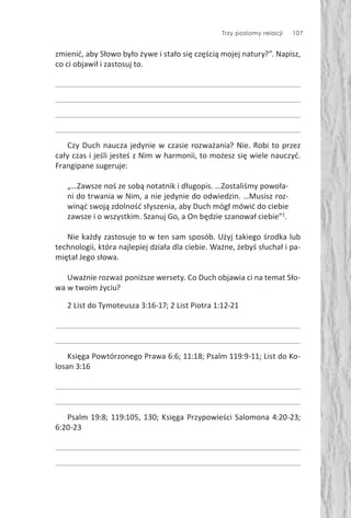 Trzy poziomy relacji 107
zmienić, aby Słowo było żywe i stało się częścią mojej natury?”. Napisz,
co ci objawił i zastosuj to.
Czy Duch naucza jedynie w czasie rozważania? Nie. Robi to przez
cały czas i jeśli jesteś z Nim w harmonii, to możesz się wiele nauczyć.
Frangipane sugeruje:
„…Zawsze noś ze sobą notatnik i długopis. …Zostaliśmy powoła-
ni do trwania w Nim, a nie jedynie do odwiedzin. …Musisz roz-
winąć swoją zdolność słyszenia, aby Duch mógł mówić do ciebie
zawsze i o wszystkim. Szanuj Go, a On będzie szanował ciebie”2
.
Nie każdy zastosuje to w ten sam sposób. Użyj takiego środka lub
technologii, która najlepiej działa dla ciebie. Ważne, żebyś słuchał i pa-
miętał Jego słowa.
Uważnie rozważ poniższe wersety. Co Duch objawia ci na temat Sło-
wa w twoim życiu?
2 List do Tymoteusza 3:16-17; 2 List Piotra 1:12-21
Księga Powtórzonego Prawa 6:6; 11:18; Psalm 119:9-11; List do Ko-
losan 3:16
Psalm 19:8; 119:105, 130; Księga Przypowieści Salomona 4:20-23;
6:20-23
 