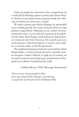 X
Celem tej książki jest ułatwienie tobie zaznajomienia się
z osobą Ducha Świętego poprzez podróż przez Pismo Świę-
te. Zawarte w niej zapatrywania mogą być śmiałe, lecz obie-
cuję, że podróż jest warta czasu i energii.
W trakcie czytania proś Ducha Świętego, by wprowadził
cię we wszelką prawdę. On usunie wierzenia, które nie mają
podstaw w Jego Słowie. Odkryjesz, że nie „należy” do deno-
minacji lub ruchu, i że nie może być ograniczony do pokole-
nia lub wieku. Duch Święty został posłany, by objawić Jezu-
sa i wzmocnić całe Ciało Chrystusa. On uczynił nasze serca
swoim domem i obiecał powodzenie w naszym życiu. Jedy-
ne, co musimy zrobić, to dać Mu panowanie.
Nie znajdziemy lepszego przyjaciela i przewodnika. Duch
Święty będzie ci wiernie towarzyszył przez wszystkie życio-
we zmagania i radości. Obiecał, że nigdy cię nie zostawi, ani
nie opuści, ponieważ jesteś Jego pasją i przyjemnością. Przy-
gotuj się na odkrycie tej fantastycznej osoby!
—Addison Bevere, COO, Messenger International
„Teraz wszyscy możemy przyjść do Ojca
przez tego samego Ducha Świętego, z powodu tego,
co uczynił dla nas Chrystus” (List do Efezjan 2:18).
 