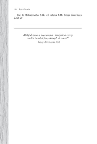 108 Duch Święty
List do Hebrajczyków 4:12; List Jakuba 1:21; Księga Jeremiasza
23:28-29
„Wołaj do mnie, a odpowiem ci i oznajmię ci rzeczy
wielkie i niedostępne, o których nie wiesz!”
—Księga Jeremiasza 33:3
 
