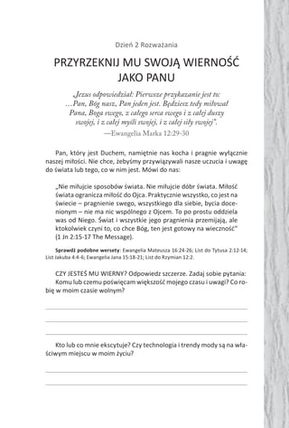 Dzień 2 Rozważania
PRZYRZEKNIJ MU SWOJĄ WIERNOŚĆ
JAKO PANU
„Jezus odpowiedział: Pierwsze przykazanie jest to:
…Pan, Bóg nasz, Pan jeden jest. Będziesz tedy miłował
Pana, Boga swego, z całego serca swego i z całej duszy
swojej, i z całej myśli swojej, i z całej siły swojej”.
—Ewangelia Marka 12:29-30
Pan, który jest Duchem, namiętnie nas kocha i pragnie wyłącznie
naszej miłości. Nie chce, żebyśmy przywiązywali nasze uczucia i uwagę
do świata lub tego, co w nim jest. Mówi do nas:
„Nie miłujcie sposobów świata. Nie miłujcie dóbr świata. Miłość
świata ogranicza miłość do Ojca. Praktycznie wszystko, co jest na
świecie – pragnienie swego, wszystkiego dla siebie, bycia doce-
nionym – nie ma nic wspólnego z Ojcem. To po prostu oddziela
was od Niego. Świat i wszystkie jego pragnienia przemijają, ale
ktokolwiek czyni to, co chce Bóg, ten jest gotowy na wieczność”
(1 Jn 2:15-17 The Message).
Sprawdź podobne wersety: Ewangelia Mateusza 16:24-26; List do Tytusa 2:12-14;
List Jakuba 4:4-6; Ewangelia Jana 15:18-21; List do Rzymian 12:2.
CZY JESTEŚ MU WIERNY? Odpowiedz szczerze. Zadaj sobie pytania:
Komu lub czemu poświęcam większość mojego czasu i uwagi? Co ro-
bię w moim czasie wolnym?
Kto lub co mnie ekscytuje? Czy technologia i trendy mody są na wła-
ściwym miejscu w moim życiu?
 