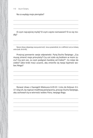110 Duch Święty
Na co wydaję moje pieniądze?
O czym najczęściej myślę? O czym często rozmawiam? O co się mo-
dlę?
Nasze słowa objawiają naszą wierność. Jezus powiedział, że z obﬁtości serca mówią
usta (zob. Łk 6:45).
Przejrzyj ponownie swoje odpowiedzi. Pytaj Ducha Świętego: „Czy
muszę zmienić moje priorytety? Czy coś stało się bożkiem w moim ży-
ciu? Czy jest coś, za czym podążam bardziej od Ciebie?”. Co mówi do
ciebie? Jakie kroki masz uczynić, aby zmieniła się twoja lojalność wo-
bec Niego?
Rozważ słowa z Ewangelii Mateusza 6:19-21 i Listu do Kolosan 3:1-
17. Użyj ich, by napisać modlitwę poświęcenia, prosząc Ducha Świętego,
aby zachował cię w wierności wobec Pana, twojego Boga.
 