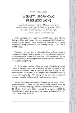 Dzień 3 Rozważania
WZRASTAJ STOPNIOWO
PRZEZ JEGO ŁASKĘ
„Jesteśmy przemienieni tak, jak Mesjasz, nasze życie
stopniowo staje się jaśniejsze i piękniejsze, gdy Bóg wchodzi
do naszego życia i stajemy się podobni do Niego”.
—2 List do Koryntian 3:18 The Message
Zanim Jezus poszedł na krzyż, powiedział kluczowe słowa o Duchu
Świętym: „Mam wiele rzeczy, które chcę wam powiedzieć, ale nie mo-
żecie ich teraz zrozumieć. Kiedy zaś przyjdzie Przyjaciel, Duch prawdy,
weźmie was za rękę i wprowadzi we wszelką prawdę…” (Jn 16:12-13
The Message).
Skoro Jezus wie wszystko, to mógł podzielić się wieloma prawdami
ze swoimi uczniami. Wiedział jednak, że nie potraﬁliby Go zrozumieć.
Potrzebowali czasu, aby urosnąć. Gdy umarł, zmartwychwstał i wstąpił
do nieba, Ojciec posłał Swojego Ducha, by pomógł nam wzrastać stop-
niowo poprzez Jego łaskę.
Czy dobry rodzic oczekuje od swojego noworodka, że ten zrozumie
mnożenie, albo że maluch będzie wiedział jak rozliczyć podatek? Nie.
Podobnie Duch Święty czeka, aż będziemy mieli wystarczający wzrost
do zrozumienia prawd, które chce nam przekazać. Nie tylko wprowadza
nas we wszelką prawdę o Piśmie Świętym, ale również o nas, naszych
dzieciach, zdrowiu, okolicznościach i wielu innych sprawach.
Według Słowa Bożego wzrastamy (stajemy się jak Jezus) z jedne-
go poziomu wiary i chwały na drugi3
. Udział w tym procesie mamy my
sami, jak również Duch Święty. Rozważ uważnie List do Filipian 1:6; 2:12-
13; 1 List do Tesaloniczan 5:23-24 i List do Hebrajczyków 13:20-21. Co
Duch objawia ci w tych wersetach o wzrastaniu w Chrystusie? Czy wi-
dzisz powtarzający się temat?
 