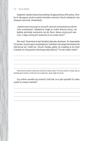 112 Duch Święty
Angielski najsłynniejszy kaznodzieja drugiej połowy XIX wieku, Char-
les H. Spurgeon, pisał na wiele tematów, również o Duchu Świętym i du-
chowym wzroście. Powiedział:
„Zawierzamy Jezusowi w rzeczach, których nie jesteśmy w stanie
sami zrealizować. Gdybyśmy mogli je zrobić własną mocą, nie
byłoby potrzeby zwracania się do Pana. Naszą rzeczą jest wie-
rzyć, a Jego rzeczą jest stworzyć w nas nowe życie”4
.
Nie myśl: Powinienem być bardziej dojrzały duchowo. To nieprawda.
To sprawi, że poczujesz się potępiony i pozbawi cię twojej duchowej siły.
Zatrzymaj się i módl się: „Duchu Święty, gdzie się znajduję w tej chwi-
li (wskaż mi mój poziom duchowej dojrzałości)”? Co do ciebie mówi?
Powinieneś widzieć siebie tak, jak Duch ciebie widzi. Proś Go, by dał ci łaskę, aby za-
akceptować miejsce, w którym się znajdujesz, abyś mógł wzrastać.
Czy usilnie starałeś się zmienić? Jeśli tak, to w jaki sposób? Co zoba-
czyłeś w nowym świetle?
 