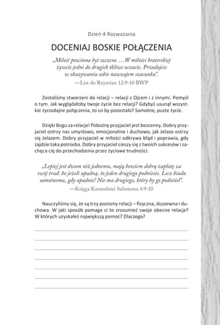 Dzień 4 Rozważania
DOCENIAJ BOSKIE POŁĄCZENIA
„Miłość powinna być szczera. …W miłości braterskiej
żywcie jedni do drugich tkliwe uczucie. Przodujcie
w okazywaniu sobie nawzajem szacunku”.
—List do Rzymian 12:9-10 BWP
Zostaliśmy stworzeni do relacji – relacji z Ojcem i z innymi. Pomyśl
o tym. Jak wyglądałoby twoje życie bez relacji? Gdybyś usunął wszyst-
kie życiodajne połączenia, to co by pozostało? Samotne, puste życie.
Dzięki Bogu za relacje! Pobożny przyjaciel jest bezcenny. Dobry przy-
jaciel ostrzy nas umysłowo, emocjonalnie i duchowo, jak żelazo ostrzy
się żelazem. Dobry przyjaciel w miłości odkrywa błąd i poprawia, gdy
zajdzie taka potrzeba. Dobry przyjaciel cieszy się z twoich sukcesów i za-
chęca cię do przechodzenia przez życiowe trudności.
„Lepiej jest dwom niż jednemu, mają bowiem dobrą zapłatę za
swój trud: bo jeżeli upadną, to jeden drugiego podniesie. Lecz biada
samotnemu, gdy upadnie! Nie ma drugiego, który by go podniósł”.
—Księga Kaznodziei Salomona 4:9-10
Nauczyliśmy się, że są trzy poziomy relacji – ﬁzyczna, duszewna i du-
chowa. W jaki sposób pomaga ci to zrozumieć swoje obecne relacje?
W których uzyskałeś największą pomoc? Dlaczego?
 