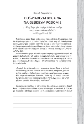 Dzień 5 Rozważania
DOŚWIADCZAJ BOGA NA
NAJGŁĘBSZYM POZIOMIE
„…Znaj Boga, ojca twojego, i służ mu z całego
swego serca i z duszy ochotnej”.
—1 Księga Kronik 28:9
Największą pasją Boga jest poznać nas osobiście. On zaprasza nas
do wspólnego życia. Czy można dążyć do czegoś więcej? Paweł powie-
dział: „Lecz więcej jeszcze, wszystko uznaję za szkodę wobec doniosło-
ści, jaką ma poznanie Jezusa Chrystusa, Pana mego, dla którego ponio-
słem wszelkie szkody i wszystko uznaję za śmiecie, żeby zyskać Chrystu-
sa” (Flp 3:8).
Doświadczanie głębi Jezusa Chrystusa było pasją Jeanne Guyon. To
zadanie było dla niej tak ważne, że napisała książkę pod tym samym ty-
tułem. Ta XVII-wieczna Francuzka miała wpływ na wierzących, takich
jak: John Wesley, Hudson Taylor i Watchman Nee. Na temat intymno-
ści powiedziała:
„Pozwól, że spytam cię …czy pragniesz poznać Pana w głęboki
sposób? Bóg sprawił, że takie doświadczenie, podążanie, jest dla
ciebie możliwe. Stało się ono możliwe przez łaskę daną wszyst-
kim Jego odkupionym dzieciom. Stało się tak dzięki Duchowi
Świętemu. Jak więc możesz przyjść do Pana, by poznać Go w tak
głęboki sposób? Kluczem jest modlitwa”5
.
Jak opiszesz modlitwę w odniesieniu do osobistego poznania Boga?
Przeczytaj uważnie modlitwę Jezusa w Ewangelii Mateusza 6:5-15. Cze-
go możesz się od Niego nauczyć i co możesz zastosować w swoim życiu?
 