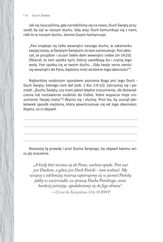 116 Duch Święty
Jak się nauczyliśmy, gdy narodziliśmy się na nowo, Duch Święty przy-
szedł, by żyć w naszym duchu. Gdy więc Duch komunikuje się z nami,
robi to w naszym duchu. Jeanne Guyon kontynuuje:
„Pan znajduje się tylko wewnątrz naszego ducha, w zakamarku
twojej istoty, w Świętym Świętych; to tam zamieszkuje. Pan obie-
cał, że przyjdzie i uczyni Sobie dom wewnątrz ciebie (Jn 14:23).
Obiecał, że tam spotka tych, którzy uwielbiają Go i czynią Jego
wolę. Pan spotka cię w twoim duchu …Gdy twoje serce zwróci
się wewnątrz do Pana, będziesz mieć wrażenie Jego obecności”6
.
Najbardziej osobistym sposobem poznania Boga jest Jego Duch -
Duch Święty, którego nam dał (zob. 1 Kor 2:9-12). Zatrzymaj się i po-
módl: „Duchu Święty, czy mam jakieś błędne zrozumienie, złe doświad-
czenia lub nastawienie osobiste do Ciebie, które wypacza moje zro-
zumienie Twojej istoty”? Wycisz się i słuchaj. Proś Go, by usunął jaki-
kolwiek sposób myślenia, który powstrzymuje cię od Jego obecności.
Napisz, co ci objawił.
Rozważaj tę prawdę i proś Ducha Świętego, by objawił twemu ser-
cu jej znaczenie.
„A kiedy ktoś zwraca się do Pana, zasłona opada. Pan zaś
jest Duchem, a gdzie jest Duch Pański - tam wolność. My
wszyscy z odsłoniętą twarzą wpatrujemy się w jasność Pańską
jakby w zwierciadle; za sprawą Ducha Pańskiego, coraz
bardziej jaśniejąc, upodabniamy się do Jego obrazu”.
—2 List do Koryntian 3:16-18 BWP
 