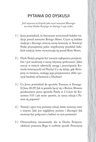 PYTANIA DO DYSKUSJI
Jeśli używasz tej książki jako części nauczań Messenger
na temat Ducha Świętego, to obejrzyj 3 sesję wideo.
1 | Jezus powiedział, że faryzeusze wywyższyli ludzkie tra-
dycje ponad autorytet Bożego Słowa. Czym są ludzkie
tradycje i dlaczego niszczą naszą komunię ze Stwórcą?
Podaj przynajmniej jeden współczesny przykład ludz-
kich tradycji, które wywyższają się ponad Boże Słowo.
2 | Duch Święty pragnie być naszym najlepszym przyjacie-
lem i jest zazdrosny o naszą intymną społeczność. Jakie
rzeczy w świecie odwróciły uwagę i przywiązanie Ko-
ścioła (wierzących) od Ducha? Co się dzieje, gdy flirtu-
jemy ze światem, szukając jego przyjemności, dóbr i po-
zycji bardziej od komunii z Duchem?
3 | Co Jezus powiedział do apostoła Tomasza w Ewange-
lii Jana 20:29? Jak ta prawda łączy się z Bożym Słowem
przekazanym przez apostoła Pawła w 2 Liście do Ko-
ryntian 5:15 i jak może sprawić, że nasza relacja z Pa-
nem się poprawi?
4 | Nazwij i opisz trzy poziomy relacji, które możemy mieć
z innymi. Jaki jest najgłębszy poziom i dlaczego? Jak
możemy być połączeni z ludźmi na tym poziomie?
5 | Otrzymaliśmy niesamowity dar w Duchu Świętym:
zdolność poznania Boga w osobisty sposób. Przeczytaj
 