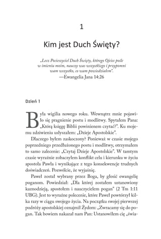 1
Kim jest Duch Święty?
„Lecz Pocieszyciel Duch Święty, którego Ojciec pośle
w imieniu moim, nauczy was wszystkiego i przypomni
wam wszystko, co wam powiedziałem”.
—Ewangelia Jana 14:26
Dzień 1
B
yła wigilia nowego roku. Wewnątrz mnie pojawi-
ło się pragnienie postu i modlitwy. Spytałem Pana:
„Którą księgę Biblii powinienem czytać?”. Ku moje-
mu zdziwieniu usłyszałem: „Dzieje Apostolskie”.
Dlaczego byłem zaskoczony? Ponieważ w czasie mojego
poprzedniego przedłużonego postu i modlitwy, otrzymałem
to samo zalecenie: „Czytaj Dzieje Apostolskie”. W tamtym
czasie wyraźnie zobaczyłem konflikt celu i kierunku w życiu
apostoła Pawła i wynikające z tego konsekwencje trudnych
doświadczeń. Pozwólcie, że wyjaśnię.
Paweł został wybrany przez Boga, by głosić ewangelię
poganom. Powiedział: „Dla której zostałem ustanowiony
kaznodzieją, apostołem i nauczycielem pogan” (2 Tm 1:11
UBG). Jest to wyraźne polecenie, które Paweł powtórzył kil-
ka razy w ciągu swojego życia. Na początku swojej pierwszej
podróży apostolskiej oznajmił Żydom: „Zwracamy się do po-
gan. Tak bowiem nakazał nam Pan: Ustanowiłem cię „świa-
 