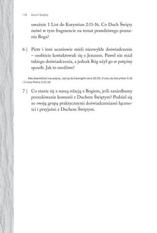 118 Duch Święty118 Duch Święty
uważnie 1 List do Koryntian 2:11-16. Co Duch Święty
mówi w tym fragmencie na temat prawdziwego pozna-
nia Boga?
6 | Piotr i inni uczniowie mieli niezwykłe doświadczenie
– osobiście kontaktowali się z Jezusem. Paweł nie miał
takiego doświadczenia, a jednak Bóg użył go w potężny
sposób. Jak to możliwe?
Aby dowiedzieć się więcej, zajrzyj do Ewangelii Jana 20:29; 2 Listu do Koryn an 5:16
i 2 Listu Piotra 3:15-16.
7 | Co stanie się z naszą relacją z Bogiem, jeśli zaniedbamy
poszukiwanie komunii z Duchem Świętym? Podziel się
ze swoją grupą praktycznymi doświadczeniami łączno-
ści i przyjaźni z Duchem Świętym.
 