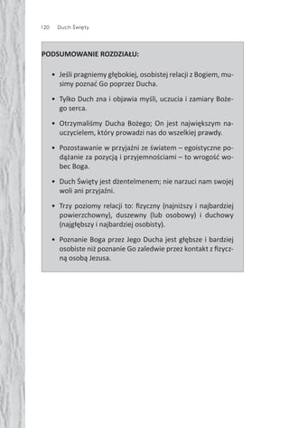 120 Duch Święty
PODSUMOWANIE ROZDZIAŁU:
• Jeśli pragniemy głębokiej, osobistej relacji z Bogiem, mu-
simy poznać Go poprzez Ducha.
• Tylko Duch zna i objawia myśli, uczucia i zamiary Boże-
go serca.
• Otrzymaliśmy Ducha Bożego; On jest największym na-
uczycielem, który prowadzi nas do wszelkiej prawdy.
• Pozostawanie w przyjaźni ze światem – egoistyczne po-
dążanie za pozycją i przyjemnościami – to wrogość wo-
bec Boga.
• Duch Święty jest dżentelmenem; nie narzuci nam swojej
woli ani przyjaźni.
• Trzy poziomy relacji to: ﬁzyczny (najniższy i najbardziej
powierzchowny), duszewny (lub osobowy) i duchowy
(najgłębszy i najbardziej osobisty).
• Poznanie Boga przez Jego Ducha jest głębsze i bardziej
osobiste niż poznanie Go zaledwie przez kontakt z ﬁzycz-
ną osobą Jezusa.
 