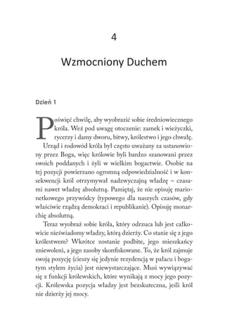4
Wzmocniony Duchem
Dzień 1
P
oświęć chwilę, aby wyobrazić sobie średniowiecznego
króla. Weź pod uwagę otoczenie: zamek i wieżyczki,
rycerzy i damy dworu, bitwy, królestwo i jego chwałę.
Urząd i rodowód króla był często uważany za ustanowio-
ny przez Boga, więc królowie byli bardzo szanowani przez
swoich poddanych i żyli w wielkim bogactwie. Osobie na
tej pozycji powierzano ogromną odpowiedzialność i w kon-
sekwencji król otrzymywał nadzwyczajną władzę – czasa-
mi nawet władzę absolutną. Pamiętaj, że nie opisuję mario-
netkowego przywódcy (typowego dla naszych czasów, gdy
właściwie rządzą demokraci i republikanie). Opisuję monar-
chię absolutną.
Teraz wyobraź sobie króla, który odrzuca lub jest całko-
wicie nieświadomy władzy, którą dzierży. Co stanie się z jego
królestwem? Wkrótce zostanie podbite, jego mieszkańcy
zniewoleni, a jego zasoby skonfiskowane. To, że król zajmuje
swoją pozycję (cieszy się jedynie rezydencją w pałacu i boga-
tym stylem życia) jest niewystarczające. Musi wywiązywać
się z funkcji królewskich, które wynikają z mocy jego pozy-
cji. Królewska pozycja władzy jest bezskuteczna, jeśli król
nie dzierży jej mocy.
 