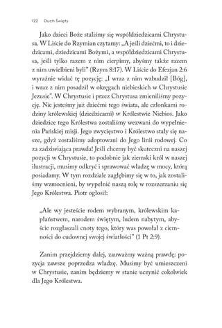 122 Duch Święty122 Duch Święty
Jako dzieci Boże staliśmy się współdziedzicami Chrystu-
sa. W Liście do Rzymian czytamy: „A jeśli dziećmi, to i dzie-
dzicami, dziedzicami Bożymi, a współdziedzicami Chrystu-
sa, jeśli tylko razem z nim cierpimy, abyśmy także razem
z nim uwielbieni byli” (Rzym 8:17). W Liście do Efezjan 2:6
wyraźnie widać tę pozycję: „I wraz z nim wzbudził [Bóg],
i wraz z nim posadził w okręgach niebieskich w Chrystusie
Jezusie”. W Chrystusie i przez Chrystusa zmieniliśmy pozy-
cję. Nie jesteśmy już dziećmi tego świata, ale członkami ro-
dziny królewskiej (dziedzicami) w Królestwie Niebios. Jako
dziedzice tego Królestwa zostaliśmy wezwani do wypełnie-
nia Pańskiej misji. Jego zwycięstwo i Królestwo stały się na-
sze, gdyż zostaliśmy adoptowani do Jego linii rodowej. Co
za zadziwiająca prawda! Jeśli chcemy być skuteczni na naszej
pozycji w Chrystusie, to podobnie jak ziemski król w naszej
ilustracji, musimy odkryć i sprawować władzę w mocy, którą
posiadamy. W tym rozdziale zagłębimy się w to, jak zostali-
śmy wzmocnieni, by wypełnić naszą rolę w rozszerzaniu się
Jego Królestwa. Piotr ogłosił:
„Ale wy jesteście rodem wybranym, królewskim ka-
płaństwem, narodem świętym, ludem nabytym, aby-
ście rozgłaszali cnoty tego, który was powołał z ciem-
ności do cudownej swojej światłości” (1 Pt 2:9).
Zanim przejdziemy dalej, zauważmy ważną prawdę: po-
zycja zawsze poprzedza władzę. Musimy być umieszczeni
w Chrystusie, zanim będziemy w stanie uczynić cokolwiek
dla Jego Królestwa.
 