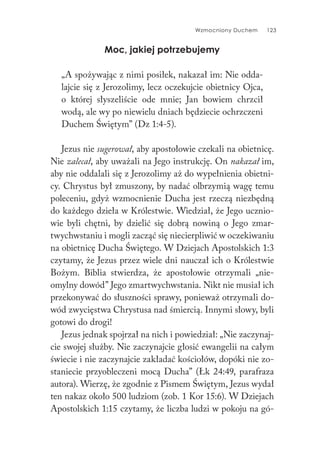 Wzmocniony Duchem 123
Moc, jakiej potrzebujemy
„A spożywając z nimi posiłek, nakazał im: Nie odda-
lajcie się z Jerozolimy, lecz oczekujcie obietnicy Ojca,
o której słyszeliście ode mnie; Jan bowiem chrzcił
wodą, ale wy po niewielu dniach będziecie ochrzczeni
Duchem Świętym” (Dz 1:4-5).
Jezus nie sugerował, aby apostołowie czekali na obietnicę.
Nie zalecał, aby uważali na Jego instrukcję. On nakazał im,
aby nie oddalali się z Jerozolimy aż do wypełnienia obietni-
cy. Chrystus był zmuszony, by nadać olbrzymią wagę temu
poleceniu, gdyż wzmocnienie Ducha jest rzeczą niezbędną
do każdego dzieła w Królestwie. Wiedział, że Jego ucznio-
wie byli chętni, by dzielić się dobrą nowiną o Jego zmar-
twychwstaniu i mogli zacząć się niecierpliwić w oczekiwaniu
na obietnicę Ducha Świętego. W Dziejach Apostolskich 1:3
czytamy, że Jezus przez wiele dni nauczał ich o Królestwie
Bożym. Biblia stwierdza, że apostołowie otrzymali „nie-
omylny dowód” Jego zmartwychwstania. Nikt nie musiał ich
przekonywać do słuszności sprawy, ponieważ otrzymali do-
wód zwycięstwa Chrystusa nad śmiercią. Innymi słowy, byli
gotowi do drogi!
Jezus jednak spojrzał na nich i powiedział: „Nie zaczynaj-
cie swojej służby. Nie zaczynajcie głosić ewangelii na całym
świecie i nie zaczynajcie zakładać kościołów, dopóki nie zo-
staniecie przyobleczeni mocą Ducha” (Łk 24:49, parafraza
autora). Wierzę, że zgodnie z Pismem Świętym, Jezus wydał
ten nakaz około 500 ludziom (zob. 1 Kor 15:6). W Dziejach
Apostolskich 1:15 czytamy, że liczba ludzi w pokoju na gó-
 