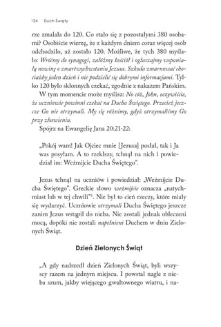 124 Duch Święty124 Duch Święty
rze zmalała do 120. Co stało się z pozostałymi 380 osoba-
mi? Osobiście wierzę, że z każdym dniem coraz więcej osób
odchodziło, aż zostało 120. Możliwe, że tych 380 myśla-
ło: Wróćmy do synagogi, załóżmy kościół i ogłaszajmy wspania-
łą nowinę o zmartwychwstaniu Jezusa. Szkoda zmarnować cho-
ciażby jeden dzień i nie podzielić się dobrymi informacjami. Tyl-
ko 120 było skłonnych czekać, zgodnie z nakazem Pańskim.
W tym momencie może myślisz: No cóż, John, oczywiście,
że uczniowie powinni czekać na Ducha Świętego. Przecież jesz-
cze Go nie otrzymali. My się różnimy, gdyż otrzymaliśmy Go
przy zbawieniu.
Spójrz na Ewangelię Jana 20:21-22:
„Pokój wam! Jak Ojciec mnie [Jezusa] posłał, tak i Ja
was posyłam. A to rzekłszy, tchnął na nich i powie-
dział im: Weźmijcie Ducha Świętego”.
Jezus tchnął na uczniów i powiedział: „Weźmijcie Du-
cha Świętego”. Greckie słowo weźmijcie oznacza „natych-
miast lub w tej chwili”1
. Nie był to cień rzeczy, które miały
się wydarzyć. Uczniowie otrzymali Ducha Świętego jeszcze
zanim Jezus wstąpił do nieba. Nie zostali jednak obleczeni
mocą, dopóki nie zostali napełnieni Duchem w dniu Zielo-
nych Świąt.
Dzień Zielonych Świąt
„A gdy nadszedł dzień Zielonych Świąt, byli wszy-
scy razem na jednym miejscu. I powstał nagle z nie-
ba szum, jakby wiejącego gwałtownego wiatru, i na-
 