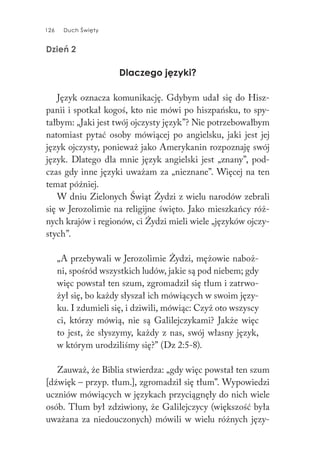 126 Duch Święty126 Duch Święty
Dzień 2
Dlaczego języki?
Język oznacza komunikację. Gdybym udał się do Hisz-
panii i spotkał kogoś, kto nie mówi po hiszpańsku, to spy-
tałbym: „Jaki jest twój ojczysty język”? Nie potrzebowałbym
natomiast pytać osoby mówiącej po angielsku, jaki jest jej
język ojczysty, ponieważ jako Amerykanin rozpoznaję swój
język. Dlatego dla mnie język angielski jest „znany”, pod-
czas gdy inne języki uważam za „nieznane”. Więcej na ten
temat później.
W dniu Zielonych Świąt Żydzi z wielu narodów zebrali
się w Jerozolimie na religijne święto. Jako mieszkańcy róż-
nych krajów i regionów, ci Żydzi mieli wiele „języków ojczy-
stych”.
„A przebywali w Jerozolimie Żydzi, mężowie naboż-
ni, spośród wszystkich ludów, jakie są pod niebem; gdy
więc powstał ten szum, zgromadził się tłum i zatrwo-
żył się, bo każdy słyszał ich mówiących w swoim języ-
ku. I zdumieli się, i dziwili, mówiąc: Czyż oto wszyscy
ci, którzy mówią, nie są Galilejczykami? Jakże więc
to jest, że słyszymy, każdy z nas, swój własny język,
w którym urodziliśmy się?” (Dz 2:5-8).
Zauważ, że Biblia stwierdza: „gdy więc powstał ten szum
[dźwięk – przyp. tłum.], zgromadził się tłum”. Wypowiedzi
uczniów mówiących w językach przyciągnęły do nich wiele
osób. Tłum był zdziwiony, że Galilejczycy (większość była
uważana za niedouczonych) mówili w wielu różnych języ-
 