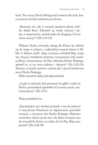 Wzmocniony Duchem 127
kach. Ten wyraz Ducha Bożego był znakiem dla tych, któ-
rzy jeszcze nie byli naśladowcami Jezusa.
„Słyszymy ich, jak w naszych językach głoszą wiel-
kie dzieła Boże. Zdumieli się wtedy wszyscy i bę-
dąc w niepewności, mówili jeden do drugiego: Cóż to
może znaczyć”? (Dz 2:11-12).
Wylanie Ducha stworzyło okazję dla Piotra, by odnieść
się do niego w jednym z najbardziej znanych kazań w Bi-
blii, w którym rzekł: „Tego to Jezusa wzbudził Bóg, czego
my wszyscy świadkami jesteśmy; wywyższony tedy prawi-
cą Bożą i otrzymawszy od Ojca obietnicę Ducha Świętego,
sprawił to, co wy teraz widzicie i słyszycie” (Dz 2:32-33).
Zauważ, że każdy zarówno widział, jak i słyszał świadectwo
mocy Ducha Świętego.
Kilka wersetów dalej, lud odpowiedział:
„A gdy to usłyszeli, byli poruszeni do głębi i rzekli do
Piotra i pozostałych apostołów: Co mamy czynić, mę-
żowie bracia?” (Dz 2:37).
Piotr powiedział im:
„Upamiętajcie się i niechaj się każdy z was da ochrzcić
w imię Jezusa Chrystusa na odpuszczenie grzechów
waszych, a otrzymacie dar Ducha Świętego. Obietnica
ta bowiem odnosi się do was i do dzieci waszych oraz
do wszystkich, którzy są z dala, ilu ich Pan, Bóg nasz,
powoła” (Dz 2:38-39).
 