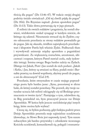 2 Duch Święty2 Duch Święty
tłością dla pogan” (Dz 13:46-47). W trakcie swojej drugiej
podróży śmiało oświadczył: „Od tej chwili pójdę do pogan”
(Dz 18:6). Do Rzymian napisał: „Jestem apostołem pogan”
(Dz 11:13). Takie słowa powtarzają się w jego pismach.
Z miłości do swoich rodaków i pragnienia, by zostali zba-
wieni, wielokrotnie szukał synagogi w każdym mieście, do
którego się udawał. Nieustannie zwracał się do Żydów; czę-
sto odrzucenie przesłania ze strony rodaków prowadziło go
do pogan. Jak się okazało, źródłem największych prześlado-
wań i kłopotów Pawła byli właśnie Żydzi. Podburzali tłum
i wywoływali animozje między apostołem a pogańskimi
przywódcami. Za większością rozruchów, aresztowań, ubi-
czowań i rozpraw, którym Paweł stawiał czoła, stały żydow-
skie intrygi. Istotna uwaga: Bogu bardzo zależy na Żydach.
Dlatego też Jakub, Piotr i Jan zostali do nich posłani: „Jakub
i Kefas, i Jan, którzy są uważani za filary, podali mnie i Bar-
nabie prawicę na dowód wspólnoty, abyśmy poszli do pogan,
a oni do obrzezanych” (Gal 2:9).
Przesłanie, które otrzymałem w czasie mojego poprzed-
niego postu było bardzo jasne: „Synu, pozostawaj w sferze
łaski, do której zostałeś powołany. Nie pozwól, aby twoje na-
turalne uczucia lub miłość odciągnęły cię od Boskiego prze-
znaczenia w twoim życiu”. Pamiętając o tym, zdziwiłem się,
że Bóg powiedział mi, bym przeczytał jeszcze raz Dzieje
Apostolskie. W końcu było jeszcze sześćdziesiąt pięć innych
ksiąg, które można było wybrać!
Cieszę się, że byłem posłuszny, gdyż kolejna podróż przez
Dzieje Apostolskie przerosła moje najśmielsze oczekiwania
(dowodząc, że Słowo Boże jest naprawdę żywe). Tym razem
zobaczyłem jak bardzo przywódcy i członkowie wczesnego
Kościoła oczekiwali, komunikowali się, polegali i rozmawia-
 
