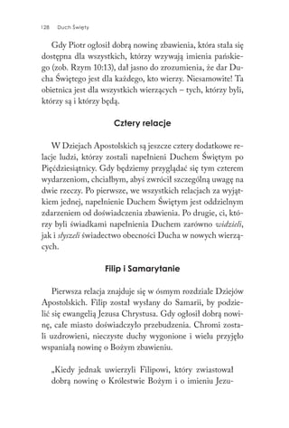 128 Duch Święty128 Duch Święty
Gdy Piotr ogłosił dobrą nowinę zbawienia, która stała się
dostępna dla wszystkich, którzy wzywają imienia pańskie-
go (zob. Rzym 10:13), dał jasno do zrozumienia, że dar Du-
cha Świętego jest dla każdego, kto wierzy. Niesamowite! Ta
obietnica jest dla wszystkich wierzących – tych, którzy byli,
którzy są i którzy będą.
Cztery relacje
W Dziejach Apostolskich są jeszcze cztery dodatkowe re-
lacje ludzi, którzy zostali napełnieni Duchem Świętym po
Pięćdziesiątnicy. Gdy będziemy przyglądać się tym czterem
wydarzeniom, chciałbym, abyś zwrócił szczególną uwagę na
dwie rzeczy. Po pierwsze, we wszystkich relacjach za wyjąt-
kiem jednej, napełnienie Duchem Świętym jest oddzielnym
zdarzeniem od doświadczenia zbawienia. Po drugie, ci, któ-
rzy byli świadkami napełnienia Duchem zarówno widzieli,
jak i słyszeli świadectwo obecności Ducha w nowych wierzą-
cych.
Filip i Samarytanie
Pierwsza relacja znajduje się w ósmym rozdziale Dziejów
Apostolskich. Filip został wysłany do Samarii, by podzie-
lić się ewangelią Jezusa Chrystusa. Gdy ogłosił dobrą nowi-
nę, całe miasto doświadczyło przebudzenia. Chromi zosta-
li uzdrowieni, nieczyste duchy wygonione i wielu przyjęło
wspaniałą nowinę o Bożym zbawieniu.
„Kiedy jednak uwierzyli Filipowi, który zwiastował
dobrą nowinę o Królestwie Bożym i o imieniu Jezu-
 