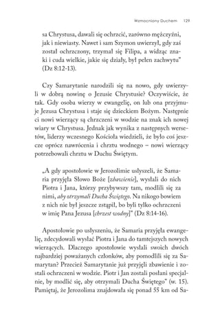 Wzmocniony Duchem 129
sa Chrystusa, dawali się ochrzcić, zarówno mężczyźni,
jak i niewiasty. Nawet i sam Szymon uwierzył, gdy zaś
został ochrzczony, trzymał się Filipa, a widząc zna-
ki i cuda wielkie, jakie się działy, był pełen zachwytu”
(Dz 8:12-13).
Czy Samarytanie narodzili się na nowo, gdy uwierzy-
li w dobrą nowinę o Jezusie Chrystusie? Oczywiście, że
tak. Gdy osoba wierzy w ewangelię, on lub ona przyjmu-
je Jezusa Chrystusa i staje się dzieckiem Bożym. Następnie
ci nowi wierzący są chrzczeni w wodzie na znak ich nowej
wiary w Chrystusa. Jednak jak wynika z następnych werse-
tów, liderzy wczesnego Kościoła wiedzieli, że było coś jesz-
cze oprócz nawrócenia i chrztu wodnego – nowi wierzący
potrzebowali chrztu w Duchu Świętym.
„A gdy apostołowie w Jerozolimie usłyszeli, że Sama-
ria przyjęła Słowo Boże [zbawienie], wysłali do nich
Piotra i Jana, którzy przybywszy tam, modlili się za
nimi, aby otrzymali Ducha Świętego. Na nikogo bowiem
z nich nie był jeszcze zstąpił, bo byli tylko ochrzczeni
w imię Pana Jezusa [chrzest wodny]” (Dz 8:14-16).
Apostołowie po usłyszeniu, że Samaria przyjęła ewange-
lię, zdecydowali wysłać Piotra i Jana do tamtejszych nowych
wierzących. Dlaczego apostołowie wysłali swoich dwóch
najbardziej poważanych członków, aby pomodlili się za Sa-
marytan? Przecież Samarytanie już przyjęli zbawienie i zo-
stali ochrzczeni w wodzie. Piotr i Jan zostali posłani specjal-
nie, by modlić się, aby otrzymali Ducha Świętego” (w. 15).
Pamiętaj, że Jerozolima znajdowała się ponad 55 km od Sa-
 