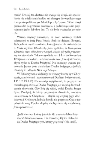 130 Duch Święty130 Duch Święty
marii3
. Dzisiaj ten dystans nie wydaje się długi, ale aposto-
łowie nie mieli samochodów ani dostępu do współczesnego
transportu publicznego. Musieli przebyć ponad 55 km drogi
pieszo albo na grzbiecie zwierzęcia, a podróż zajęła im przy-
najmniej jeden lub dwa dni. To nie była wycieczka po osie-
dlu.
Ważne, abyśmy zauważyli, że nowi wierzący zostali
ochrzczeni w imię Pana Jezusa. Stali się dziećmi Bożymi.
Była jednak część zbawienia, której jeszcze nie doświadczy-
li. Może myślisz: Chwileczkę, John, myślałem, że Duch Jezusa
Chrystusa czyni sobie dom w naszych sercach, gdy tylko przyjmie-
my dar zbawienia. Tak rzeczywiście jest. 1 List do Koryntian
12:3 jasno stwierdza: „I nikt nie może rzec: Jezus jest Panem,
chyba tylko w Duchu Świętym”. Nie możemy wyznać pa-
nowania Jezusa poza działaniem Ducha Świętego, a jednak
różni się to od bycia Nim napełnionym.
W Biblii wyraźnie widzimy, że wszyscy którzy są w Chry-
stusie, są uświęceni i zapieczętowani Duchem Świętym (zob.
1 Pt 1:2; Ef 1:13). Nie ma więc wątpliwości, że przyjęcie za-
mieszkującej obecności Ducha Świętego jest częścią doświad-
czenia zbawienia. Gdy Bóg cię widzi, widzi Ducha Swego
Syna. Pamiętaj, że kiedy przyjmujesz zbawienie, zostajesz
umieszczony w Chrystusie – stajesz się częścią Jego dzie-
dzictwa i Królestwa. Jednak dopóki nie poprosisz Ojca o na-
pełnienie mocą Ducha, dopóty nie będziesz nią napełniony.
Jezus powiedział:
„Jeśli więc wy, którzy jesteście źli, umiecie dobre dary
dawać dzieciom swoim, o ileż bardziej Ojciec niebieski
da Ducha Świętego tym, którzy go proszą” (Łk 11:13).
 