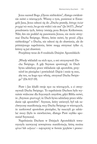 Wzmocniony Duchem 131
Jezus nazwał Boga „Ojcem niebieskim”, dlatego ewident-
nie mówi o wierzących. Wiemy o tym, ponieważ w Ewan-
gelii Jana, Jezus odnosi się do „Ducha prawdy, którego świat
przyjąć nie może, bo go nie widzi i nie zna” (Jn 14:17). „Świat”
przedstawia tych, którzy istnieją poza Bożym Królestwem.
Nikt, kto nie poddał się panowaniu Jezusa, nie może otrzy-
mać Ducha Świętego. Słowo, które mówi, by prosić „Ojca
niebieskiego” o Ducha, nie odnosi się do zbawienia, ale do
późniejszego napełnienia, które mogą otrzymać tylko ci,
którzy są już zbawieni.
Przejdźmy teraz do 8 rozdziału Dziejów Apostolskich:
„Wtedy wkładali na nich ręce, a oni otrzymywali Du-
cha Świętego. A gdy Szymon spostrzegł, że Duch
bywa udzielany przez wkładanie rąk apostołów, przy-
niósł im pieniądze i powiedział: Dajcie i mnie tę moc,
aby ten, na kogo ręce włożę, otrzymał Ducha Święte-
go” (Dz 8:17-19).
Piotr i Jan kładli swoje ręce na wierzących, a ci otrzy-
mywali Ducha Świętego. To napełnienie Duchem było wy-
raźnie widoczne dla fizycznych zmysłów, gdyż Biblia mówi,
że „Szymon spostrzegł, że Duch bywa udzielany przez wkła-
danie rąk apostołów”. Szymon, który uwierzył, był tak za-
chwycony manifestacją mocy Ducha Świętego w wierzących,
że zaoferował apostołom pieniądze, by nauczyli go udzie-
lać mocy (było to niewłaściwe, dlatego Piotr szybko upo-
mniał Szymona).
Napełnieniu Duchem w Dziejach Apostolskich towa-
rzyszyła zazwyczaj zewnętrzna manifestacja, którą można
ujrzeć lub usłyszeć – najczęściej w formie języków i proroc-
 