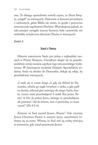 132 Duch Święty132 Duch Święty
twa. To dlatego apostołowie mówili często, że Duch Świę-
ty „zstąpił” na wierzących. Zdarzenie w Samarii jest jednym
z nielicznych, gdzie Biblia nie mówi, że języki i proroctwo
towarzyszyły napełnieniu Duchem. Wnioskujemy jednak, że
taki przejaw nastąpił; inaczej Szymon, były czarownik, nie
widziałby świadectwa obecności Ducha w wierzących.
Dzień 3
Saul z Tarsu
Historia nawrócenia Saula jest jedną z najbardziej zna-
nych w Piśmie Świętym. Chciałbym skupić się na prawdo-
podobnie mniej znanym aspekcie tego niesamowitego wyda-
rzenia. W dziewiątym rozdziale Dziejów Apostolskich wi-
dzimy Saula na drodze do Damaszku, dokąd się udaje, by
prześladować wierzących:
„I stało się w czasie drogi, że gdy się zbliżał do Da-
maszku, olśniła go nagle światłość z nieba, a gdy padł
na ziemię, usłyszał głos mówiący do niego: Saulu, Sau-
lu, czemu mnie prześladujesz? I rzekł: Kto jesteś, Pa-
nie? A On: Ja jestem Jezus, którego ty prześladujesz;
ale powstań i idź do miasta, tam ci powiedzą, co masz
czynić” (Dz 9:3-6).
Zauważ, że Saul nazwał Jezusa „Panem”. Gdy czynimy
Jezusa Chrystusa Panem w naszym życiu, natychmiast ro-
dzimy się na nowo. Wierzę, że Saul stał się osobą wierzącą
w momencie, gdy uznał panowanie Jezusa.
 