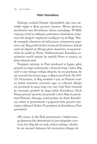 134 Duch Święty134 Duch Święty
Piotr i Korneliusz
Dziesiąty rozdział Dziejów Apostolskich daje nam nie-
wielki wgląd w Boże poczucie humoru. Werset pierwszy
przedstawia nam Korneliusza, oficera rzymskiego. W Biblii
czytamy, że był on oddanym, pobożnym człowiekiem, łaska-
wym dla ubogich i regularnie modlącym się do Boga. Wte-
dy ewangelia zbawienia nie była jeszcze zwiastowana poga-
nom, więc Bóg posłał anioła z wizytą do Korneliusza. Jednak
anioł nie objawił mu Bożego planu zbawienia; raczej powie-
dział, by posłał po Piotra. Podekscytowany Korneliusz na-
tychmiast wysłał mężów, by znaleźli Piotra w miejscu, na
które wskazał anioł.
Następnie czytamy, że Piotr przebywał w Joppie, gdzie
przyszło na niego zachwycenie i otrzymał wizję z nieba. Bóg
użył w niej różnego rodzaju obrazów, by mu przekazać, by
nie nazywał nieczystym tego, co Bóg oczyścił (zob. Dz 10:9-
15). Oczywiście, że Bóg wiedział o tym, że Piotrowi trud-
no będzie zrozumieć znaczenie tego, co zobaczył, dlatego
też powtórzył tę samą wizję trzy razy. Gdy Piotr rozważał
jej znaczenie, przybyli do niego ludzie Korneliusza. Duch
Święty pouczył apostoła, by poszedł z nimi. Bóg nie powie-
dział Piotrowi, dlaczego został posłany do domu Korneliu-
sza, mimo że przestawanie z poganami było przeciw zwy-
czajom oddanych Żydów. Po przybyciu do Korneliusza, Piotr
powiedział:
„Wy wiecie, że dla Żyda przestawanie z ludźmi inne-
go plemienia lub odwiedzanie ich jest niezgodne z pra-
wem; lecz Bóg dał mi znak, żebym żadnego człowie-
ka nie nazywał skalanym lub nieczystym; dlatego też
 