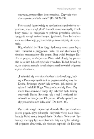 Wzmocniony Duchem 135
wezwany, przyszedłem bez sprzeciwu. Zapytuję więc,
dlaczego wezwaliście mnie?” (Dz 10:28-29).
Piotr zaczął łączyć wizję ze spotkaniem z pobożnym po-
ganinem, więc zaczął głosić Korneliuszowi ewangelię. Duch
Boży zaczął się przejawiać w połowie przesłania apostoła
i poganie zaczęli mówić innymi językami. Piotr był całko-
wicie zaszokowany, gdyż nic takiego wcześniej się nie wyda-
rzyło.
Bóg wiedział, że Piotr i jego żydowscy towarzysze będą
mieli trudności z przyjęciem faktu, że dar zbawienia był
również przeznaczony dla pogan. Bóg wylał Swojego Du-
cha na pogan, zanim jeszcze Piotr miał okazję, by pomo-
dlić się o nich lub ochrzcić ich w wodzie. To był dowód na
to, że ci spoza narodu izraelskiego zostali również włączeni
w plan zbawienia.
„I zdumieli się wierni pochodzenia żydowskiego, któ-
rzy z Piotrem przyszli, że i na pogan został wylany dar
Ducha Świętego; słyszeli ich bowiem, jak mówili ję-
zykami i wielbili Boga. Wtedy odezwał się Piotr: Czy
może ktoś odmówić wody, aby ochrzcić tych, którzy
otrzymali Ducha Świętego jak i my? I rozkazał ich
ochrzcić w imię Jezusa Chrystusa. Wtedy uprosili go,
aby pozostał u nich kilka dni” (Dz 10:45-48).
Żydzi nie mogli zaprzeczyć dowodu Bożego zbawienia
pośród pogan, gdyż zobaczyli i usłyszeli wśród nich mani-
festację Bożej mocy (wypełnienie Duchem Świętym). Ży-
dowscy wierzący byli zaszokowani. Bóg nie tylko udostęp-
nił poganom zbawienie, ale również napełnił ich Duchem
 