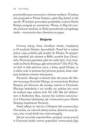 136 Duch Święty136 Duch Święty
przed publicznym wyznaniem i chrztem wodnym. To jedyny
taki przypadek w Piśmie Świętym, gdzie Bóg działał w taki
sposób. W każdym pozostałym przykładzie, wylanie Ducha
Bożego następuje po nawróceniu. Wierzę, że Bóg tak uczy-
nił, ponieważ wiedział, że Żydzi potrzebowali szczególnego
znaku – rozszerzenia daru zbawienia na pogan.
Efezjanie
Czwartą relację, którą chciałbym zbadać, znajdujemy
w 19 rozdziale Dziejów Apostolskich. Paweł był w trakcie
jednej z jego podróży, gdy przybył do Efezjan. Po przyjeź-
dzie napotkał, jak czytamy w Biblii, uczniów Jana Chrzci-
ciela. Pierwszym pytaniem, jakie im zadał, było: „Czy otrzy-
maliście Ducha Świętego, gdy uwierzyliście?” (Dz 19:2). No,
no! Jeśli to była pierwsza rzecz, o którą spytał Efezjan, to
w takim razie to powinno być pierwsze pytanie, które zada-
jemy każdemu nowemu wierzącemu.
Ponownie, dlaczego ta kwestia była tak ważna dla lide-
rów wczesnego Kościoła? Dlatego, że wzmocnienie Duchem
Świętym jest kluczowe dla naszego zadania w Chrystusie.
Dlaczego ktokolwiek z nas miałby żyć godzinę bez mocy
do zasilenia tego zadania (zob. Dz 1:8)? Aby być efektyw-
nym w Królestwie Ojca, musimy być zarówno umieszcze-
ni w Chrystusie (zbawienie), jak i wzmocnieni przez Ducha
Świętego (napełnienie Duchem).
Paweł odkrył, że chociaż ci Efezjanie byli uczniami Jana
Chrzciciela, nie usłyszeli dobrej nowiny zbawienia przez Je-
zusa, więc zaczął dzielić się z nimi ewangelią.
Jak już wcześniej wspomniałem, przyjęcie naszej pozycji
w Chrystusie będzie zawsze poprzedzać wzmocnienie Jego
 