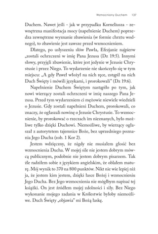 Wzmocniony Duchem 137
Duchem. Nawet jeśli - jak w przypadku Korneliusza - ze-
wnętrzna manifestacja mocy (napełnienie Duchem) poprze-
dza zewnętrzne wyznanie zbawienia (w formie chrztu wod-
nego), to zbawienie jest zawsze przed wzmocnieniem.
Dlatego, po usłyszeniu słów Pawła, Efezjanie najpierw
„zostali ochrzczeni w imię Pana Jezusa (Dz 19:5). Innymi
słowy, przyjęli zbawienie, które jest jedynie w Jezusie Chry-
stusie i przez Niego. To wydarzenie nie skończyło się w tym
miejscu: „A gdy Paweł włożył na nich ręce, zstąpił na nich
Duch Święty i mówili językami, i prorokowali” (Dz 19:6).
Napełnienie Duchem Świętym nastąpiło po tym, jak
nowi wierzący zostali ochrzczeni w imię naszego Pana Je-
zusa. Przed tym wydarzeniem ci mężowie niewiele wiedzieli
o Jezusie. Gdy zostali napełnieni Duchem, prorokowali, co
znaczy, że ogłaszali nowinę o Jezusie Chrystusie. To wzmoc-
nienie, by prorokować o rzeczach im nieznanych, było moż-
liwe tylko dzięki Duchowi. Niemożliwe, by wierzący ogła-
szał z autorytetem tajemnice Boże, bez uprzedniego pozna-
nia Jego Ducha (zob. 1 Kor 2).
Jestem wdzięczny, że nigdy nie musiałem głosić bez
wzmocnienia Ducha. W mojej sile nie jestem dobrym mów-
cą publicznym, podobnie nie jestem dobrym pisarzem. Tak
źle radziłem sobie z językiem angielskim, że oblałem matu-
rę. Mój wynik to 370 na 800 punktów. Nikt nie wie lepiej niż
ja, że jestem kim jestem, dzięki łasce Bożej i wzmocnieniu
Jego Ducha. Bez Jego wzmocnienia nie mógłbym napisać tej
książki. On jest źródłem mojej zdolności i siły. Bez Niego
wykonanie mojego zadania w Królestwie byłoby niemożli-
we. Duch Święty „objawia” mi Bożą łaskę.
 
