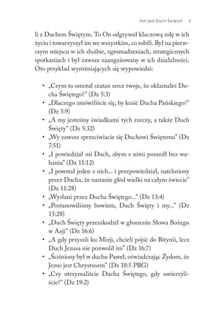 Kim jest Duch Święty? 3
li z Duchem Świętym. To On odgrywał kluczową rolę w ich
życiu i towarzyszył im we wszystkim, co robili. Był na pierw-
szym miejscu w ich służbie, zgromadzeniach, strategicznych
spotkaniach i był zawsze zaangażowany w ich działalności.
Oto przykład wyróżniających się wypowiedzi:
• „Czym to omotał szatan serce twoje, że okłamałeś Du-
cha Świętego?” (Dz 5:3)
• „Dlaczego zmówiliście się, by kusić Ducha Pańskiego?”
(Dz 5:9)
• „A my jesteśmy świadkami tych rzeczy, a także Duch
Święty” (Dz 5:32)
• „Wy zawsze sprzeciwiacie się Duchowi Świętemu” (Dz
7:51)
• „I powiedział mi Duch, abym z nimi poszedł bez wa-
hania” (Dz 11:12)
• „I powstał jeden z nich... i przepowiedział, natchniony
przez Ducha, że nastanie głód wielki na całym świecie”
(Dz 11:28)
• „Wysłani przez Ducha Świętego...” (Dz 13:4)
• „Postanowiliśmy bowiem, Duch Święty i my...” (Dz
15:28)
• „Duch Święty przeszkodził w głoszeniu Słowa Bożego
w Azji” (Dz 16:6)
• „A gdy przyszli ku Mizji, chcieli pójść do Bitynii, lecz
Duch Jezusa nie pozwolił im” (Dz 16:7)
• „Ściśniony był w duchu Paweł, oświadczając Żydom, że
Jezus jest Chrystusem” (Dz 18:5 PBG)
• „Czy otrzymaliście Ducha Świętego, gdy uwierzyli-
ście?” (Dz 19:2)
 