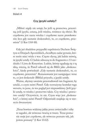 138 Duch Święty138 Duch Święty
Dzień 4
Czy języki ustały?
„Miłość nigdy nie ustaje; bo jeśli są proroctwa, przemi-
ną; jeśli języki, ustaną, jeśli wiedza, wniwecz się obróci. Bo
cząstkowa jest nasza wiedza i cząstkowe nasze prorokowa-
nie; lecz gdy nastanie doskonałość, to, co cząstkowe, prze-
minie” (1 Kor 13:8-10).
Gdy już zbadałem przypadki napełnienia Duchem Świę-
tym w Dziejach Apostolskich, chciałbym zadać pytanie, któ-
re może mieć wielu z was. Często słyszę, jak ludzie mówią,
że języki ustały. Ci ludzie odnoszą to do fragmentu z 13 roz-
działu 1 Listu do Koryntian. Ludzie, którzy zgadzają się z tą
ideą, wierzą, że Paweł odnosił się do Biblii jako „doskona-
łości”, kiedy powiedział: „Gdy nastanie doskonałość, to, co
cząstkowe, przeminie”. Rozumowanie jest następujące: teraz
to, co jest doskonałe (Biblia) przyszło, a języki ustały.
Ważne, abyśmy uważnie przestudiowali ten fragment, by
ustalić, o czym mówi Paweł. Gdy rozważymy kontekst tego
wersetu, to jasne, że ten pogląd jest nieprawdziwy. Jeśli języ-
ki ustały, to wiedza i proroctwo także. Czy wiedza i proroc-
two ustały? Oczywiście, że nie. Czym więc jest „doskona-
łość”, o której mówi Paweł? Odpowiedź znajduje się w wer-
secie dwunastym:
„Teraz bowiem widzimy jakby przez zwierciadło i niby
w zagadce, ale wówczas twarzą w twarz. Teraz pozna-
nie moje jest cząstkowe, ale wówczas poznam tak, jak
jestem poznany” (1 Kor 13:12).
 