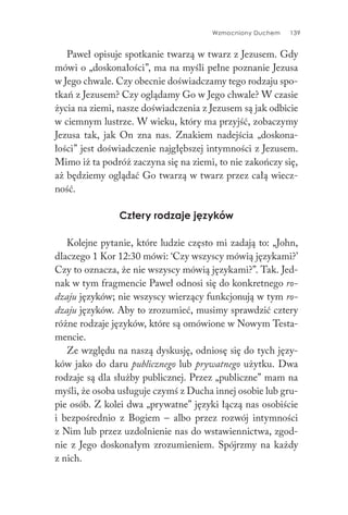 Wzmocniony Duchem 139
Paweł opisuje spotkanie twarzą w twarz z Jezusem. Gdy
mówi o „doskonałości”, ma na myśli pełne poznanie Jezusa
w Jego chwale. Czy obecnie doświadczamy tego rodzaju spo-
tkań z Jezusem? Czy oglądamy Go w Jego chwale? W czasie
życia na ziemi, nasze doświadczenia z Jezusem są jak odbicie
w ciemnym lustrze. W wieku, który ma przyjść, zobaczymy
Jezusa tak, jak On zna nas. Znakiem nadejścia „doskona-
łości” jest doświadczenie najgłębszej intymności z Jezusem.
Mimo iż ta podróż zaczyna się na ziemi, to nie zakończy się,
aż będziemy oglądać Go twarzą w twarz przez całą wiecz-
ność.
Cztery rodzaje języków
Kolejne pytanie, które ludzie często mi zadają to: „John,
dlaczego 1 Kor 12:30 mówi: ‘Czy wszyscy mówią językami?’
Czy to oznacza, że nie wszyscy mówią językami?”. Tak. Jed-
nak w tym fragmencie Paweł odnosi się do konkretnego ro-
dzaju języków; nie wszyscy wierzący funkcjonują w tym ro-
dzaju języków. Aby to zrozumieć, musimy sprawdzić cztery
różne rodzaje języków, które są omówione w Nowym Testa-
mencie.
Ze względu na naszą dyskusję, odniosę się do tych języ-
ków jako do daru publicznego lub prywatnego użytku. Dwa
rodzaje są dla służby publicznej. Przez „publiczne” mam na
myśli, że osoba usługuje czymś z Ducha innej osobie lub gru-
pie osób. Z kolei dwa „prywatne” języki łączą nas osobiście
i bezpośrednio z Bogiem – albo przez rozwój intymności
z Nim lub przez uzdolnienie nas do wstawiennictwa, zgod-
nie z Jego doskonałym zrozumieniem. Spójrzmy na każdy
z nich.
 