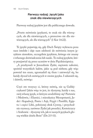 140 Duch Święty140 Duch Święty
Pierwszy rodzaj: Języki jako
znak dla niewierzących
Pierwszy rodzaj języków jest dla publicznego dowodu.
„Przeto mówienie językami, to znak nie dla wierzą-
cych, ale dla niewierzących, a proroctwo nie dla nie-
wierzących, ale dla wierzących” (1 Kor 14:22).
Te języki pojawiają się, gdy Duch Święty wykracza poza
nasz intelekt i daje nam zdolność do mówienia innym ję-
zykiem ziemskim, szczególnie językiem, którego nie znamy
z własnego doświadczenia lub nauki. To rodzaj języków, któ-
ry przejawiał się przez uczniów w dniu Pięćdziesiątnicy.
„A przebywali w Jerozolimie Żydzi, mężowie nabożni,
spośród wszystkich ludów, jakie są pod niebem; gdy więc
powstał ten szum, zgromadził się tłum i zatrwożył się, bo
każdy słyszał ich mówiących w swoim języku. I zdumieli się,
i dziwili, mówiąc:
Czyż oto wszyscy ci, którzy mówią, nie są Galilej-
czykami? Jakże więc to jest, że słyszymy, każdy z nas,
swój własny język, w którym urodziliśmy się? Partowie
i Medowie, i Elamici, i mieszkańcy Mezopotamii, Ju-
dei i Kapadocji, Pontu i Azji, Frygii i Pamfilii, Egip-
tu i części Libii, położonej obok Cyreny, i przychod-
nie rzymscy, zarówno Żydzi jak prozelici, Kreteńczycy
i Arabowie - słyszymy ich, jak w naszych językach gło-
szą wielkie dzieła Boże” (Dz 2:5-11).
 
