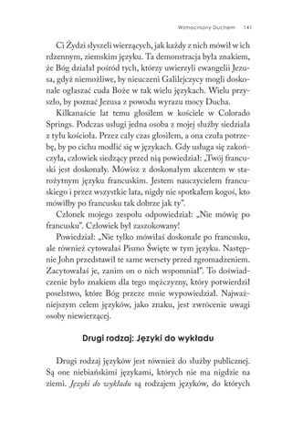 Wzmocniony Duchem 141
Ci Żydzi słyszeli wierzących, jak każdy z nich mówił w ich
rdzennym, ziemskim języku. Ta demonstracja była znakiem,
że Bóg działał pośród tych, którzy uwierzyli ewangelii Jezu-
sa, gdyż niemożliwe, by nieuczeni Galilejczycy mogli dosko-
nale ogłaszać cuda Boże w tak wielu językach. Wielu przy-
szło, by poznać Jezusa z powodu wyrazu mocy Ducha.
Kilkanaście lat temu głosiłem w kościele w Colorado
Springs. Podczas usługi jedna osoba z mojej służby siedziała
z tyłu kościoła. Przez cały czas głosiłem, a ona czuła potrze-
bę, by po cichu modlić się w językach. Gdy usługa się zakoń-
czyła, człowiek siedzący przed nią powiedział: „Twój francu-
ski jest doskonały. Mówisz z doskonałym akcentem w sta-
rożytnym języku francuskim. Jestem nauczycielem francu-
skiego i przez wszystkie lata, nigdy nie spotkałem kogoś, kto
mówiłby po francusku tak dobrze jak ty”.
Członek mojego zespołu odpowiedział: „Nie mówię po
francusku”. Człowiek był zaszokowany!
Powiedział: „Nie tylko mówiłaś doskonale po francusku,
ale również cytowałaś Pismo Święte w tym języku. Następ-
nie John przedstawił te same wersety przed zgromadzeniem.
Zacytowałaś je, zanim on o nich wspomniał”. To doświad-
czenie było znakiem dla tego mężczyzny, który potwierdził
poselstwo, które Bóg przeze mnie wypowiedział. Najważ-
niejszym celem języków, jako znaku, jest zwrócenie uwagi
osoby niewierzącej.
Drugi rodzaj: Języki do wykładu
Drugi rodzaj języków jest również do służby publicznej.
Są one niebiańskimi językami, których nie ma nigdzie na
ziemi. Języki do wykładu są rodzajem języków, do których
 