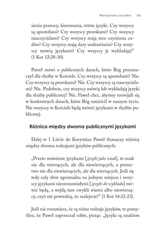 Wzmocniony Duchem 143
sienia pomocy, kierowania, różne języki. Czy wszyscy
są apostołami? Czy wszyscy prorokami? Czy wszyscy
nauczycielami? Czy wszyscy mają moc czynienia cu-
dów? Czy wszyscy mają dary uzdrawiania? Czy wszy-
scy mówią językami? Czy wszyscy je wykładają?”
(1 Kor 12:28-30).
Paweł mówi o publicznych darach, które Bóg przezna-
czył dla służby w Kościele. Czy wszyscy są apostołami? Nie.
Czy wszyscy są prorokami? Nie. Czy wszyscy są nauczyciela-
mi? Nie. Podobnie, czy wszyscy mówią lub wykładają języki
dla służby publicznej? Nie. Paweł chce, abyśmy rozwijali się
w konkretnych darach, które Bóg umieścił w naszym życiu.
Nie wszyscy w Kościele będą mówić językami w służbie pu-
blicznej.
Różnica między dwoma publicznymi językami
Dalej w 1 Liście do Koryntian Paweł tłumaczy różnicę
między dwoma rodzajami języków publicznych:
„Przeto mówienie językami [języki jako znak], to znak
nie dla wierzących, ale dla niewierzących, a proroc-
two nie dla niewierzących, ale dla wierzących. Jeśli się
tedy cały zbór zgromadza na jednym miejscu i wszy-
scy językami niezrozumiałymi [języki do wykładu] mó-
wić będą, a wejdą tam zwykli wierni albo niewierzą-
cy, czyż nie powiedzą, że szalejecie?” (1 Kor 14:22-23).
Jeśli nie rozumiesz, że są różne rodzaje języków, to pomy-
ślisz, że Paweł zaprzeczał sobie, pisząc: „Języki są znakiem
 