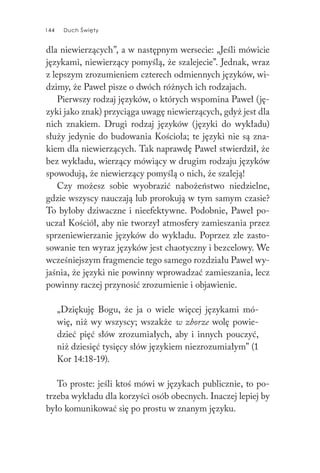 144 Duch Święty144 Duch Święty
dla niewierzących”, a w następnym wersecie: „Jeśli mówicie
językami, niewierzący pomyślą, że szalejecie”. Jednak, wraz
z lepszym zrozumieniem czterech odmiennych języków, wi-
dzimy, że Paweł pisze o dwóch różnych ich rodzajach.
Pierwszy rodzaj języków, o których wspomina Paweł (ję-
zyki jako znak) przyciąga uwagę niewierzących, gdyż jest dla
nich znakiem. Drugi rodzaj języków (języki do wykładu)
służy jedynie do budowania Kościoła; te języki nie są zna-
kiem dla niewierzących. Tak naprawdę Paweł stwierdził, że
bez wykładu, wierzący mówiący w drugim rodzaju języków
spowodują, że niewierzący pomyślą o nich, że szaleją!
Czy możesz sobie wyobrazić nabożeństwo niedzielne,
gdzie wszyscy nauczają lub prorokują w tym samym czasie?
To byłoby dziwaczne i nieefektywne. Podobnie, Paweł po-
uczał Kościół, aby nie tworzył atmosfery zamieszania przez
sprzeniewierzanie języków do wykładu. Poprzez złe zasto-
sowanie ten wyraz języków jest chaotyczny i bezcelowy. We
wcześniejszym fragmencie tego samego rozdziału Paweł wy-
jaśnia, że języki nie powinny wprowadzać zamieszania, lecz
powinny raczej przynosić zrozumienie i objawienie.
„Dziękuję Bogu, że ja o wiele więcej językami mó-
wię, niż wy wszyscy; wszakże w zborze wolę powie-
dzieć pięć słów zrozumiałych, aby i innych pouczyć,
niż dziesięć tysięcy słów językiem niezrozumiałym” (1
Kor 14:18-19).
To proste: jeśli ktoś mówi w językach publicznie, to po-
trzeba wykładu dla korzyści osób obecnych. Inaczej lepiej by
było komunikować się po prostu w znanym języku.
 