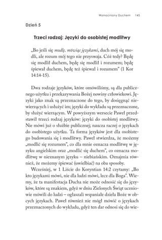 Wzmocniony Duchem 145
Dzień 5
Trzeci rodzaj: Języki do osobistej modlitwy
„Bo jeśli się modlę, mówiąc językami, duch mój się mo-
dli, ale rozum mój tego nie przyswaja. Cóż tedy? Będę
się modlił duchem, będę się modlił i rozumem; będę
śpiewał duchem, będę też śpiewał i rozumem” (1 Kor
14:14-15).
Dwa rodzaje języków, które omówiliśmy, są dla publicz-
nego użytku i przekazywania Bożej nowiny człowiekowi. Ję-
zyki jako znak są przeznaczone do tego, by dosięgnąć nie-
wierzących i usłużyć im; języki do wykładu są przeznaczone,
by służyć wierzącym. W powyższym wersecie Paweł przed-
stawił trzeci rodzaj języków: języki do osobistej modlitwy.
Nie mówi już o służbie publicznej; naucza raczej o językach
do osobistego użytku. Ta forma języków jest dla osobiste-
go budowania się i modlitwy. Paweł stwierdza, że możemy
„modlić się rozumem”, co dla mnie oznacza modlitwę w ję-
zyku angielskim oraz „modlić się duchem”, co oznacza mo-
dlitwę w nieznanym języku – niebiańskim. Oznajmia rów-
nież, że możemy śpiewać (uwielbiać) na oba sposoby.
Wcześniej, w 1 Liście do Koryntian 14:2 czytamy: „Bo
kto językami mówi, nie dla ludzi mówi, lecz dla Boga”. Wie-
my, że ta manifestacja Ducha nie może odnosić się do języ-
ków, które są znakiem, gdyż w dniu Zielonych Świąt ucznio-
wie mówili do ludzi – ogłaszali wspaniałe dzieła Boże w ob-
cych językach. Paweł również nie mógł mówić o językach
przeznaczonych do wykładu, gdyż ten dar odnosi się do wie-
 