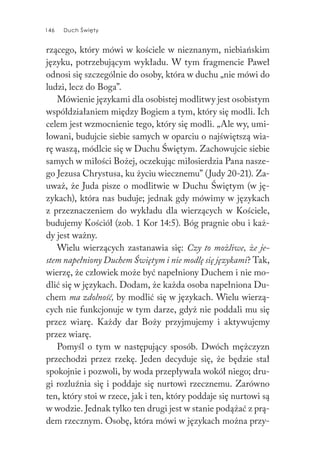 146 Duch Święty146 Duch Święty
rzącego, który mówi w kościele w nieznanym, niebiańskim
języku, potrzebującym wykładu. W tym fragmencie Paweł
odnosi się szczególnie do osoby, która w duchu „nie mówi do
ludzi, lecz do Boga”.
Mówienie językami dla osobistej modlitwy jest osobistym
współdziałaniem między Bogiem a tym, który się modli. Ich
celem jest wzmocnienie tego, który się modli. „Ale wy, umi-
łowani, budujcie siebie samych w oparciu o najświętszą wia-
rę waszą, módlcie się w Duchu Świętym. Zachowujcie siebie
samych w miłości Bożej, oczekując miłosierdzia Pana nasze-
go Jezusa Chrystusa, ku życiu wiecznemu” (Judy 20-21). Za-
uważ, że Juda pisze o modlitwie w Duchu Świętym (w ję-
zykach), która nas buduje; jednak gdy mówimy w językach
z przeznaczeniem do wykładu dla wierzących w Kościele,
budujemy Kościół (zob. 1 Kor 14:5). Bóg pragnie obu i każ-
dy jest ważny.
Wielu wierzących zastanawia się: Czy to możliwe, że je-
stem napełniony Duchem Świętym i nie modlę się językami? Tak,
wierzę, że człowiek może być napełniony Duchem i nie mo-
dlić się w językach. Dodam, że każda osoba napełniona Du-
chem ma zdolność, by modlić się w językach. Wielu wierzą-
cych nie funkcjonuje w tym darze, gdyż nie poddali mu się
przez wiarę. Każdy dar Boży przyjmujemy i aktywujemy
przez wiarę.
Pomyśl o tym w następujący sposób. Dwóch mężczyzn
przechodzi przez rzekę. Jeden decyduje się, że będzie stał
spokojnie i pozwoli, by woda przepływała wokół niego; dru-
gi rozluźnia się i poddaje się nurtowi rzecznemu. Zarówno
ten, który stoi w rzece, jak i ten, który poddaje się nurtowi są
w wodzie. Jednak tylko ten drugi jest w stanie podążać z prą-
dem rzecznym. Osobę, która mówi w językach można przy-
 