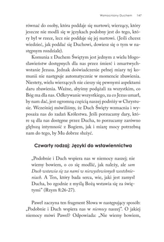 Wzmocniony Duchem 147
równać do osoby, która poddaje się nurtowi; wierzący, który
jeszcze nie modli się w językach podobny jest do tego, któ-
ry był w rzece, lecz nie poddaje się jej nurtowi. (Jeśli chcesz
wiedzieć, jak poddać się Duchowi, dowiesz się o tym w na-
stępnym rozdziale).
Komunia z Duchem Świętym jest jednym z wielu błogo-
sławieństw dostępnych dla nas przez śmierć i zmartwych-
wstanie Jezusa. Jednak doświadczenie pełnej miary tej ko-
munii nie następuje automatycznie w momencie zbawienia.
Niestety, wielu wierzących nie cieszy się pewnymi aspektami
daru zbawienia. Ważne, abyśmy podążali za wszystkim, co
Bóg ma dla nas. Odkrywanie wszystkiego, za co Jezus umarł,
by nam dać, jest ogromną częścią naszej podróży w Chrystu-
sie. Wcześniej mówiliśmy, że Duch Święty wzmacnia i wy-
posaża nas do zadań Królestwa. Jeśli porzucamy dary, któ-
re są dla nas dostępne przez Ducha, to porzucamy zarówno
głębszą intymność z Bogiem, jak i miarę mocy potrzebną
nam do tego, by Mu dobrze służyć.
Czwarty rodzaj: Języki do wstawiennictwa
„Podobnie i Duch wspiera nas w niemocy naszej; nie
wiemy bowiem, o co się modlić, jak należy, ale sam
Duch wstawia się za nami w niewysłowionych westchnie-
niach. A Ten, który bada serca, wie, jaki jest zamysł
Ducha, bo zgodnie z myślą Bożą wstawia się za świę-
tymi” (Rzym 8:26-27).
Paweł zaczyna ten fragment Słowa w następujący sposób:
„Podobnie i Duch wspiera nas w niemocy naszej”. O jakiej
niemocy mówi Paweł? Odpowiada: „Nie wiemy bowiem,
 