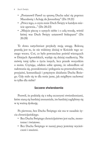 4 Duch Święty4 Duch Święty
• „Postanowił Paweł za sprawą Ducha udać się poprzez
Macedonię i Achaję do Jerozolimy” (Dz 19:21)
• „Prócz tego, o czym mnie Duch Święty w każdym mie-
ście upewnia...” (Dz 20:23)
• „Miejcie pieczę o samych siebie i o całą trzodę, wśród
której was Duch Święty ustanowił biskupami” (Dz
20:28)
Te słowa natychmiast przykuły moją uwagę. Bolesną
prawdą jest to, że nie widzimy dzisiaj w Kościele tego sa-
mego wzoru. Coś, co było powszechne pośród wierzących
w Dziejach Apostolskich, wydaje się dzisiaj rzadkością. Nie
mówię tutaj tylko o życiu innych, lecz przede wszystkim
o moim. Czytając, zdałem sobie sprawę, że odszedłem od
radowania się, poszukiwania i polegania na przewodnictwie,
przyjaźni, komunikacji i potężnym działaniu Ducha Boże-
go. Gdy stało się to dla mnie jasne, jak mógłbym zachować
to tylko dla siebie?
Szczere stwierdzenia
Pozwól, że podzielę się z tobą szczerymi stwierdzeniami,
które staną się bardziej zrozumiałe, im bardziej zagłębimy się
w tę ważną dyskusję.
Po pierwsze, bez Ducha Świętego nie ma w zasadzie ży-
cia chrześcijańskiego.
• Bez Ducha Świętego chrześcijaństwo jest suche, mono-
tonne i światowe.
• Bez Ducha Świętego w naszej pracy jesteśmy wycień-
czeni i znużeni.
 