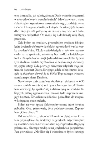 148 Duch Święty148 Duch Święty
o co się modlić, jak należy, ale sam Duch wstawia się za nami
w niewysłowionych westchnieniach”. Mówiąc wprost, naszą
słabością jest ograniczone zrozumienie tego, co dzieje się na
świecie. Dlatego są chwile, w których nie wiemy jak się mo-
dlić. Gdy jednak polegamy na wstawiennictwie w Duchu
(który wie wszystko), On modli się o doskonałą wolę Bożą
przez nas.
Gdy byłem na studiach, prowadziłem studium biblijne,
które docierało do bractw i żeńskich zgromadzeń w miastecz-
ku akademickim. Około sześćdziesięciu studentów uczęsz-
czało na te spotkania, niektórzy bez podłoża kościelnego,
inni z różnych denominacji. Jedna dziewczyna, która była na
tym studium, została wychowana w denominacji wierzącej,
że języki ustały. Gdy pewnego wieczoru usłyszała moje na-
uczanie na temat Ducha Świętego, zdała sobie sprawę, że ję-
zyki są aktualnym darem! Są w Biblii! Tego samego wieczoru
została napełniona Duchem.
Następnego dnia zostałem obudzony telefonem o 6:30
rano – o wiele wcześniej niż bym sobie tego życzył! Zosta-
łem wezwany, by spotkać się z dziewczyną ze studiów bi-
blijnych, której zgromadzenie żeńskie było naprzeciw mo-
jego bractwa. Zwlokłem się z łóżka i poszedłem do miejsca,
w którym na mnie czekała.
Byłem na wpół śpiący i lekko poirytowany przez poranną
pobudkę. Ona, przeciwnie, była podekscytowana. Zapyta-
łem: „O co chodzi”?
Odpowiedziała: „Bóg obudził mnie o piątej rano. Czu-
łam przynaglenie do modlitwy na językach, więc zaczęłam
się modlić. Czułam, że wstawiałam się. Poprosiłam Boga, by
pokazał mi, dlaczego modlę się na językach tak gorączkowo.
Pan powiedział: „Modlisz się i wstawiasz o życie starszego
 