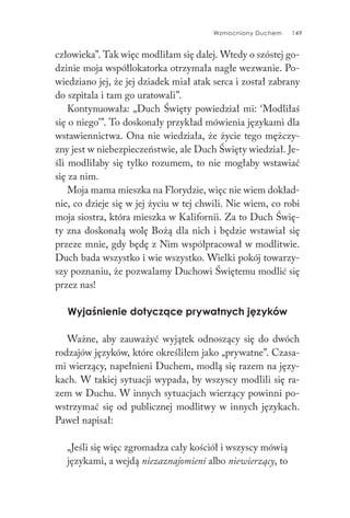 Wzmocniony Duchem 149
człowieka”. Tak więc modliłam się dalej. Wtedy o szóstej go-
dzinie moja współlokatorka otrzymała nagłe wezwanie. Po-
wiedziano jej, że jej dziadek miał atak serca i został zabrany
do szpitala i tam go uratowali”.
Kontynuowała: „Duch Święty powiedział mi: ‘Modliłaś
się o niego’”. To doskonały przykład mówienia językami dla
wstawiennictwa. Ona nie wiedziała, że życie tego mężczy-
zny jest w niebezpieczeństwie, ale Duch Święty wiedział. Je-
śli modliłaby się tylko rozumem, to nie mogłaby wstawiać
się za nim.
Moja mama mieszka na Florydzie, więc nie wiem dokład-
nie, co dzieje się w jej życiu w tej chwili. Nie wiem, co robi
moja siostra, która mieszka w Kalifornii. Za to Duch Świę-
ty zna doskonałą wolę Bożą dla nich i będzie wstawiał się
przeze mnie, gdy będę z Nim współpracował w modlitwie.
Duch bada wszystko i wie wszystko. Wielki pokój towarzy-
szy poznaniu, że pozwalamy Duchowi Świętemu modlić się
przez nas!
Wyjaśnienie dotyczące prywatnych języków
Ważne, aby zauważyć wyjątek odnoszący się do dwóch
rodzajów języków, które określiłem jako „prywatne”. Czasa-
mi wierzący, napełnieni Duchem, modlą się razem na języ-
kach. W takiej sytuacji wypada, by wszyscy modlili się ra-
zem w Duchu. W innych sytuacjach wierzący powinni po-
wstrzymać się od publicznej modlitwy w innych językach.
Paweł napisał:
„Jeśli się więc zgromadza cały kościół i wszyscy mówią
językami, a wejdą niezaznajomieni albo niewierzący, to
 