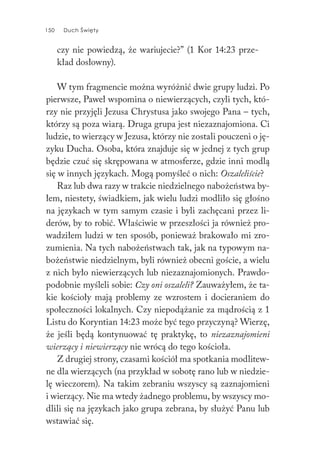150 Duch Święty150 Duch Święty
czy nie powiedzą, że wariujecie?” (1 Kor 14:23 prze-
kład dosłowny).
W tym fragmencie można wyróżnić dwie grupy ludzi. Po
pierwsze, Paweł wspomina o niewierzących, czyli tych, któ-
rzy nie przyjęli Jezusa Chrystusa jako swojego Pana – tych,
którzy są poza wiarą. Druga grupa jest niezaznajomiona. Ci
ludzie, to wierzący w Jezusa, którzy nie zostali pouczeni o ję-
zyku Ducha. Osoba, która znajduje się w jednej z tych grup
będzie czuć się skrępowana w atmosferze, gdzie inni modlą
się w innych językach. Mogą pomyśleć o nich: Oszaleliście?
Raz lub dwa razy w trakcie niedzielnego nabożeństwa by-
łem, niestety, świadkiem, jak wielu ludzi modliło się głośno
na językach w tym samym czasie i byli zachęcani przez li-
derów, by to robić. Właściwie w przeszłości ja również pro-
wadziłem ludzi w ten sposób, ponieważ brakowało mi zro-
zumienia. Na tych nabożeństwach tak, jak na typowym na-
bożeństwie niedzielnym, byli również obecni goście, a wielu
z nich było niewierzących lub niezaznajomionych. Prawdo-
podobnie myśleli sobie: Czy oni oszaleli? Zauważyłem, że ta-
kie kościoły mają problemy ze wzrostem i docieraniem do
społeczności lokalnych. Czy niepodążanie za mądrością z 1
Listu do Koryntian 14:23 może być tego przyczyną? Wierzę,
że jeśli będą kontynuować tę praktykę, to niezaznajomieni
wierzący i niewierzący nie wrócą do tego kościoła.
Z drugiej strony, czasami kościół ma spotkania modlitew-
ne dla wierzących (na przykład w sobotę rano lub w niedzie-
lę wieczorem). Na takim zebraniu wszyscy są zaznajomieni
i wierzący. Nie ma wtedy żadnego problemu, by wszyscy mo-
dlili się na językach jako grupa zebrana, by służyć Panu lub
wstawiać się.
 